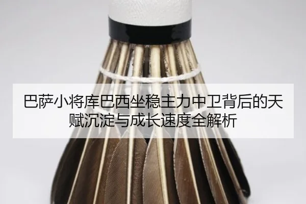 巴萨小将库巴西坐稳主力中卫背后的天赋沉淀与成长速度全解析