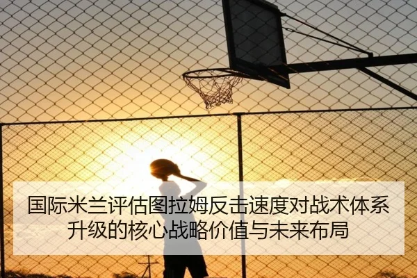 国际米兰评估图拉姆反击速度对战术体系升级的核心战略价值与未来布局