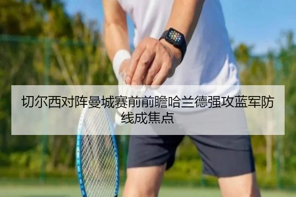 切尔西对阵曼城赛前前瞻哈兰德强攻蓝军防线成焦点