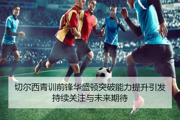 切尔西青训前锋华盛顿突破能力提升引发持续关注与未来期待