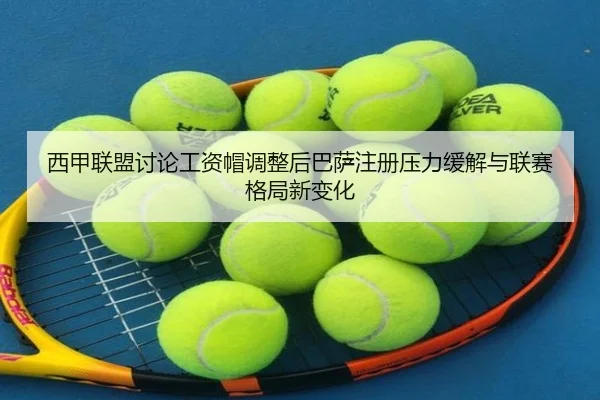 西甲联盟讨论工资帽调整后巴萨注册压力缓解与联赛格局新变化